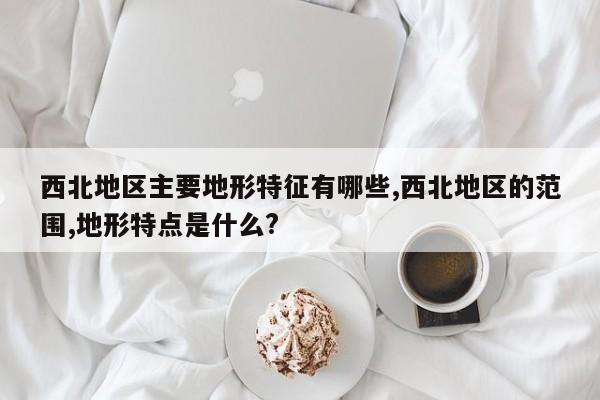 西北地区主要地形特征有哪些,西北地区的范围,地形特点是什么?