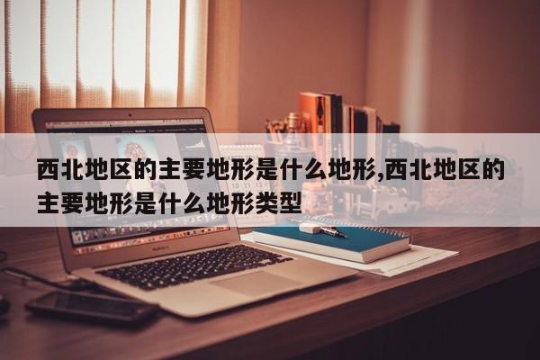西北地区的主要地形是什么地形,西北地区的主要地形是什么地形类型