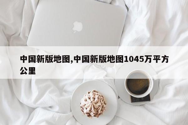 中国新版地图,中国新版地图1045万平方公里