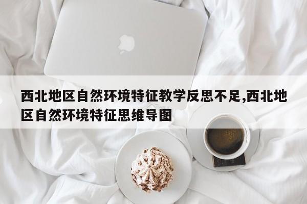 西北地区自然环境特征教学反思不足,西北地区自然环境特征思维导图