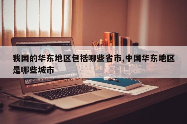 我国的华东地区包括哪些省市,中国华东地区是哪些城市