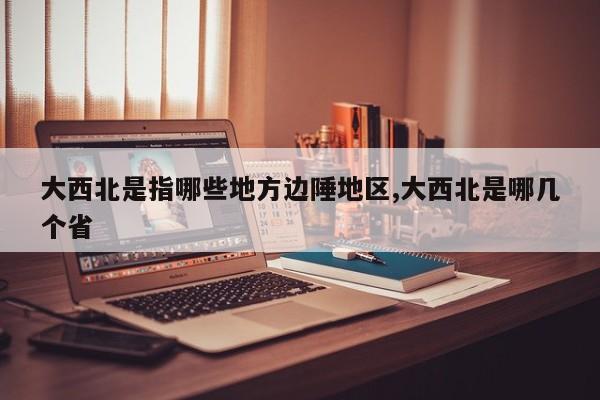 大西北是指哪些地方边陲地区,大西北是哪几个省