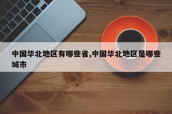 中国华北地区有哪些省,中国华北地区是哪些城市