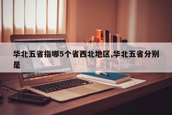 华北五省指哪5个省西北地区,华北五省分别是
