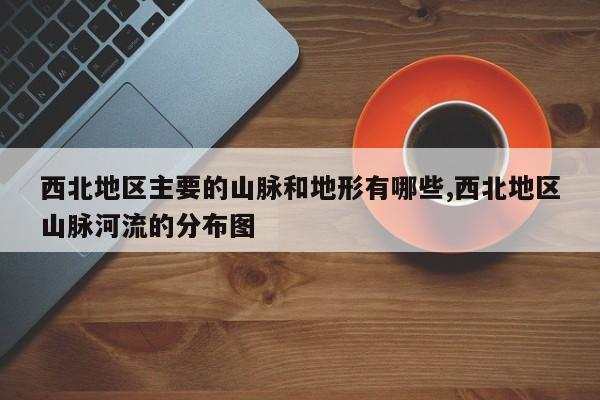 西北地区主要的山脉和地形有哪些,西北地区山脉河流的分布图