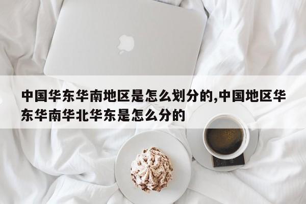 中国华东华南地区是怎么划分的,中国地区华东华南华北华东是怎么分的