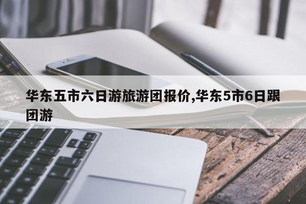 华东五市六日游旅游团报价,华东5市6日跟团游