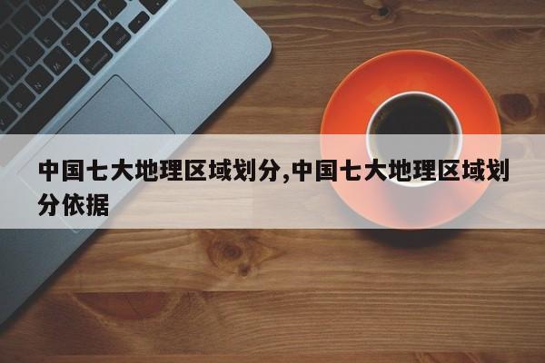 中国七大地理区域划分,中国七大地理区域划分依据
