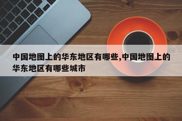 中国地图上的华东地区有哪些,中国地图上的华东地区有哪些城市