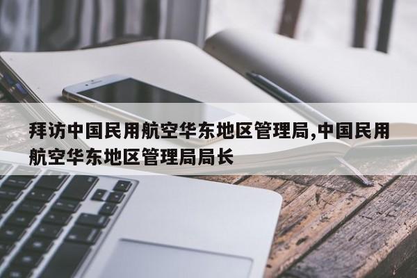 拜访中国民用航空华东地区管理局,中国民用航空华东地区管理局局长
