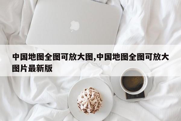 中国地图全图可放大图,中国地图全图可放大图片最新版