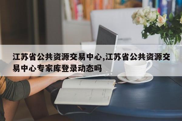 江苏省公共资源交易中心,江苏省公共资源交易中心专家库登录动态吗