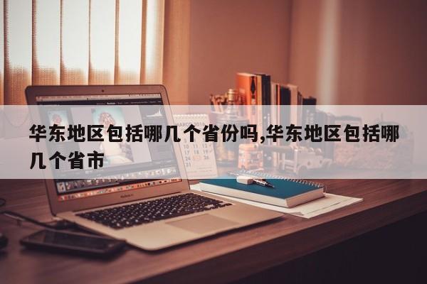 华东地区包括哪几个省份吗,华东地区包括哪几个省市