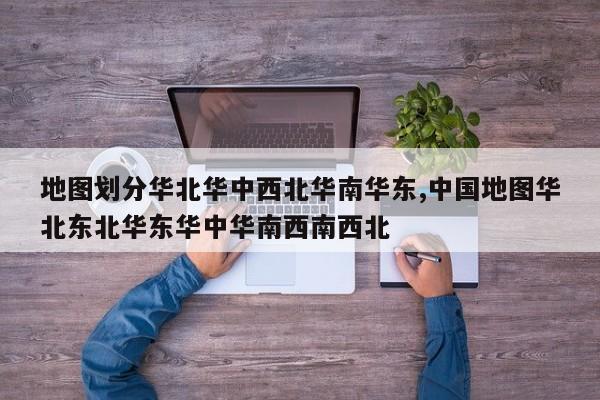 地图划分华北华中西北华南华东,中国地图华北东北华东华中华南西南西北