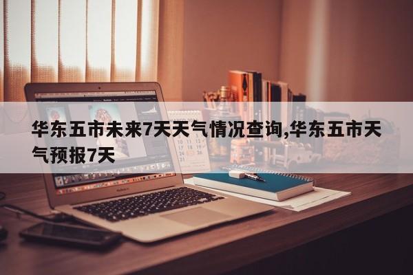 华东五市未来7天天气情况查询,华东五市天气预报7天