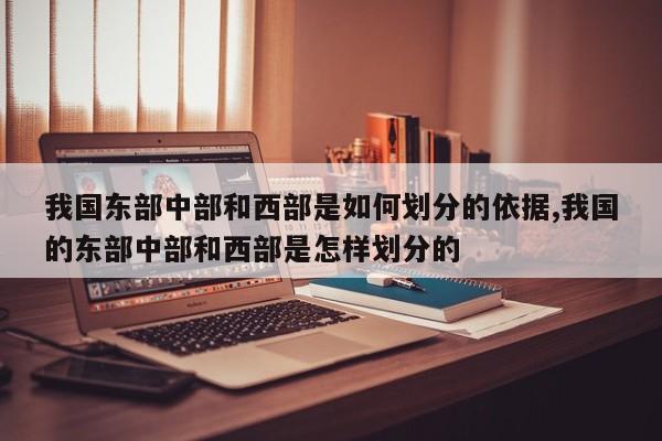 我国东部中部和西部是如何划分的依据,我国的东部中部和西部是怎样划分的