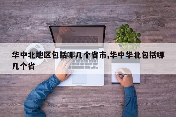 华中北地区包括哪几个省市,华中华北包括哪几个省