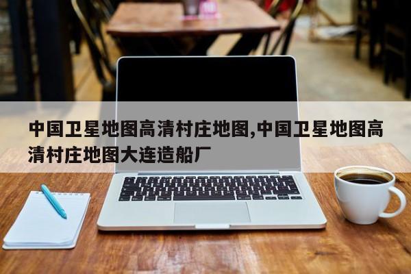 中国卫星地图高清村庄地图,中国卫星地图高清村庄地图大连造船厂