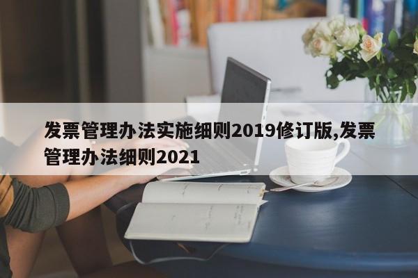 发票管理办法实施细则2019修订版,发票管理办法细则2021