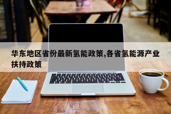 华东地区省份最新氢能政策,各省氢能源产业扶持政策