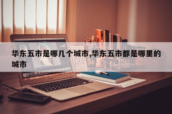 华东五市是哪几个城市,华东五市都是哪里的城市
