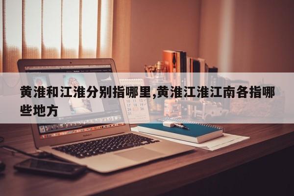 黄淮和江淮分别指哪里,黄淮江淮江南各指哪些地方