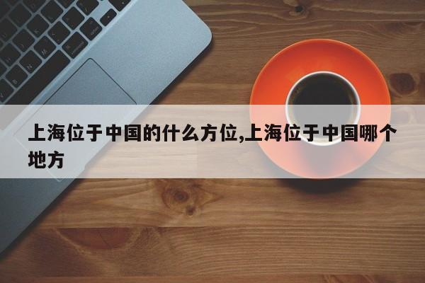 上海位于中国的什么方位,上海位于中国哪个地方