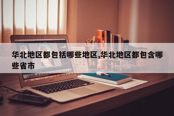 华北地区都包括哪些地区,华北地区都包含哪些省市