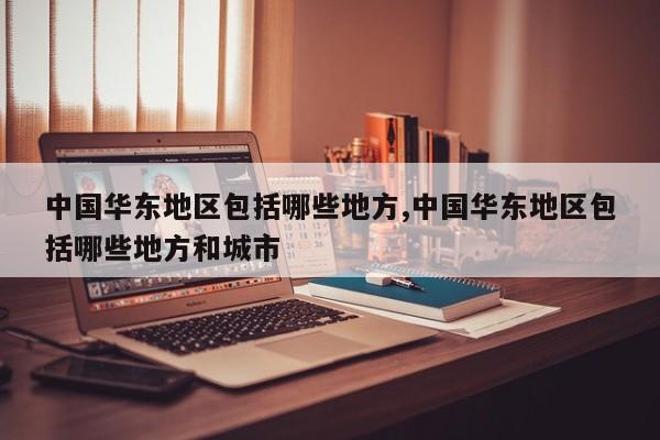 中国华东地区包括哪些地方,中国华东地区包括哪些地方和城市
