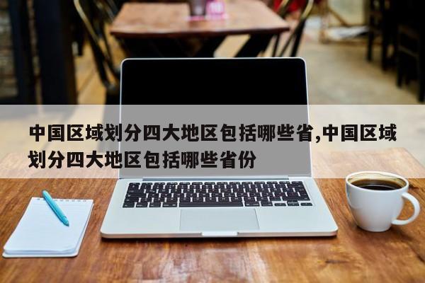 中国区域划分四大地区包括哪些省,中国区域划分四大地区包括哪些省份