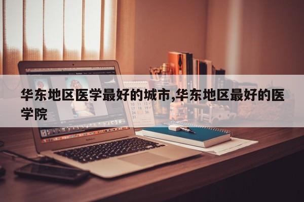 华东地区医学最好的城市,华东地区最好的医学院
