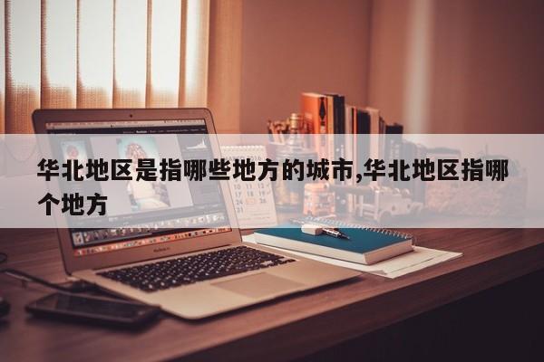 华北地区是指哪些地方的城市,华北地区指哪个地方