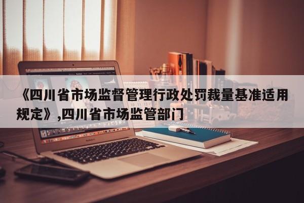 《四川省市场监督管理行政处罚裁量基准适用规定》,四川省市场监管部门