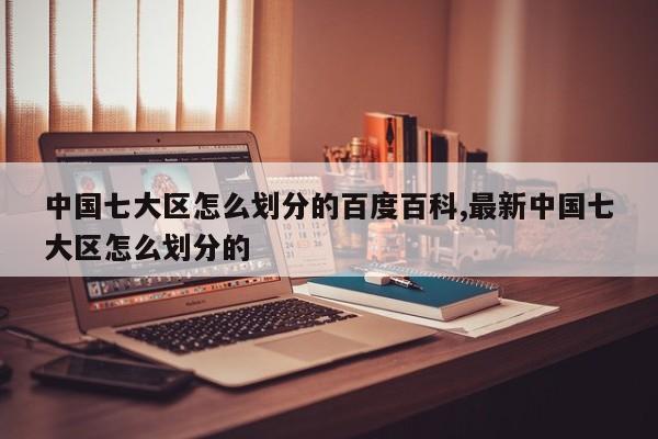 中国七大区怎么划分的百度百科,最新中国七大区怎么划分的