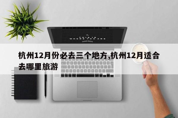杭州12月份必去三个地方,杭州12月适合去哪里旅游