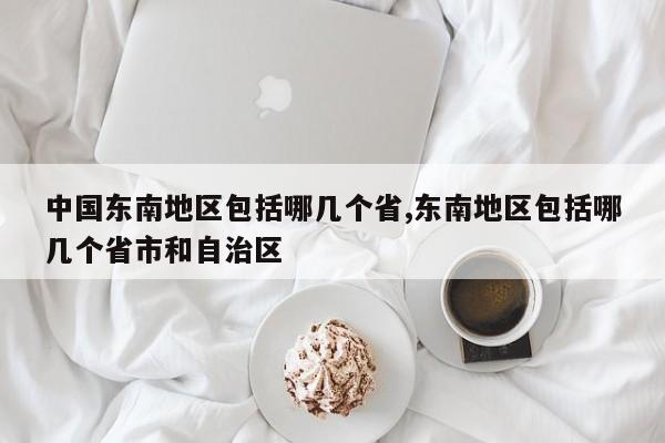 中国东南地区包括哪几个省,东南地区包括哪几个省市和自治区