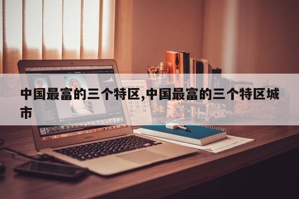 中国最富的三个特区,中国最富的三个特区城市