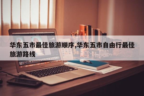 华东五市最佳旅游顺序,华东五市自由行最佳旅游路线