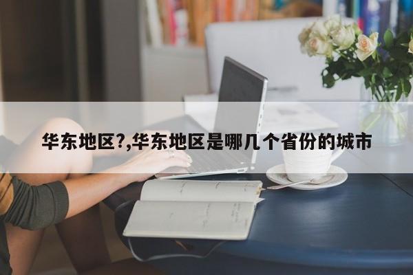 华东地区?,华东地区是哪几个省份的城市