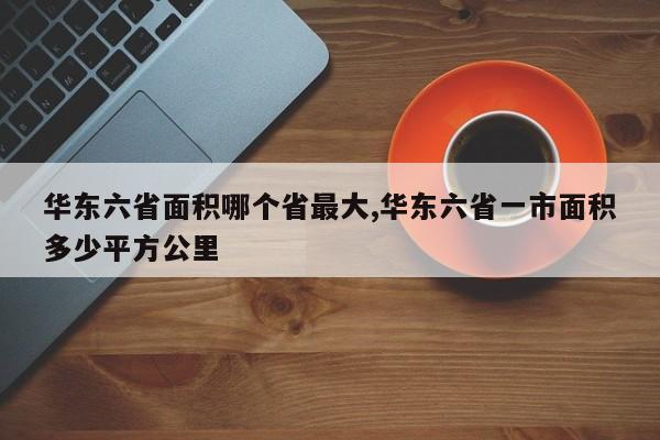 华东六省面积哪个省最大,华东六省一市面积多少平方公里