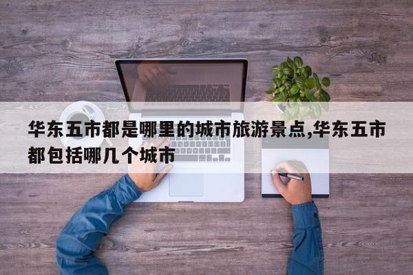 华东五市都是哪里的城市旅游景点,华东五市都包括哪几个城市