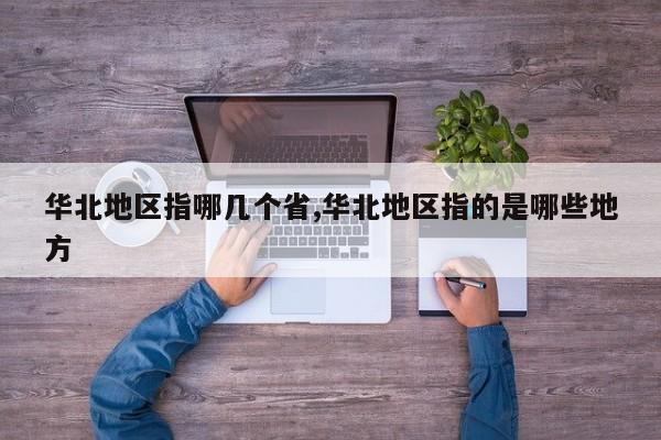 华北地区指哪几个省,华北地区指的是哪些地方