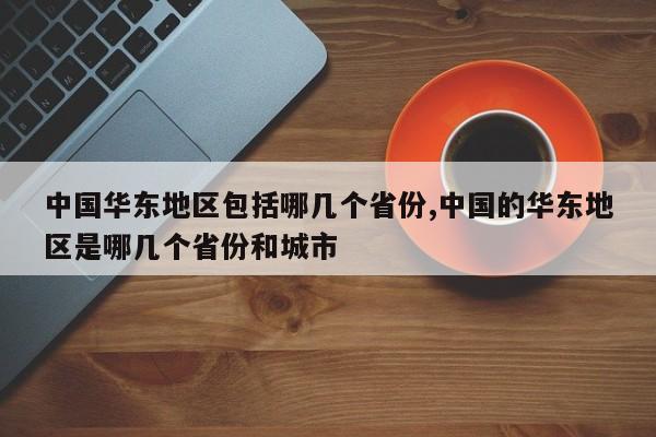 中国华东地区包括哪几个省份,中国的华东地区是哪几个省份和城市